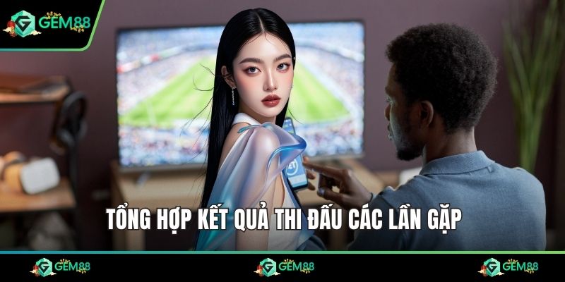 Tổng hợp kết quả thi đấu các lần gặp